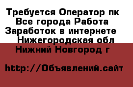 Требуется Оператор пк - Все города Работа » Заработок в интернете   . Нижегородская обл.,Нижний Новгород г.